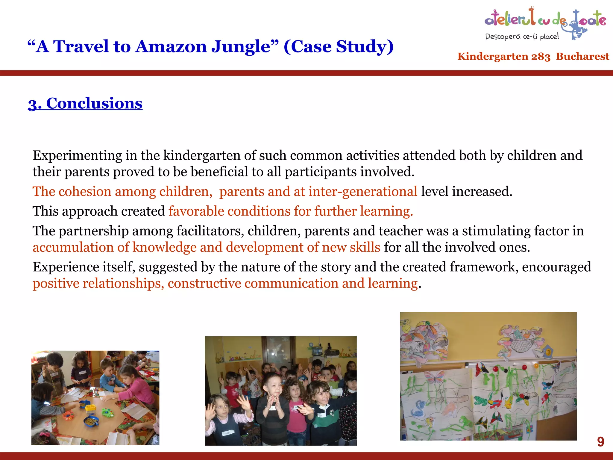 “A Travel to Amazon Jungle” (Case Study)

Kindergarten 283 Bucharest

3. Conclusions
Experimenting in the kindergarten of such common activities attended both by children and
their parents proved to be beneficial to all participants involved.
The cohesion among children, parents and at inter-generational level increased.
This approach created favorable conditions for further learning.
The partnership among facilitators, children, parents and teacher was a stimulating factor in
accumulation of knowledge and development of new skills for all the involved ones.
Experience itself, suggested by the nature of the story and the created framework, encouraged
positive relationships, constructive communication and learning.

9

 