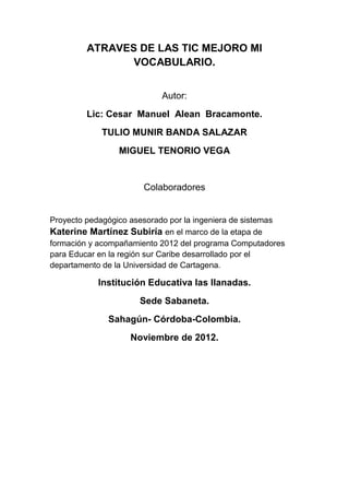 ATRAVES DE LAS TIC MEJORO MI
VOCABULARIO.
Autor:
Lic: Cesar Manuel Alean Bracamonte.
TULIO MUNIR BANDA SALAZAR
MIGUEL TENORIO VEGA

Colaboradores

Proyecto pedagógico asesorado por la ingeniera de sistemas
Katerine Martínez Subiría en el marco de la etapa de
formación y acompañamiento 2012 del programa Computadores
para Educar en la región sur Caribe desarrollado por el
departamento de la Universidad de Cartagena.

Institución Educativa las llanadas.
Sede Sabaneta.
Sahagún- Córdoba-Colombia.
Noviembre de 2012.

 