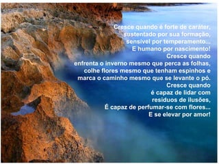 Cresce quando é forte de caráter, sustentado por sua formação, sensível por temperamento... E humano por nascimento! Cresce quando enfrenta o inverno mesmo que perca as folhas, colhe flores mesmo que tenham espinhos e marca o caminho mesmo que se levante o pó. Cresce quando é capaz de lidar com residuos de ilusões, É capaz de perfumar-se com flores... E se elevar por amor! 