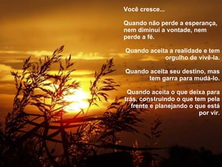 Você cresce... Quando não perde a esperança, nem diminui a vontade, nem perde a fé. Quando aceita a realidade e tem orgulho de vivê-la. Quando aceita seu destino, mas tem garra para mudá-lo. Quando aceita o que deixa para trás, construindo o que tem pela frente e planejando o que está por vir. 