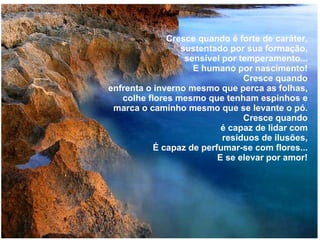 Cresce quando é forte de caráter, sustentado por sua formação, sensível por temperamento... E humano por nascimento! Cresce quando enfrenta o inverno mesmo que perca as folhas, colhe flores mesmo que tenham espinhos e marca o caminho mesmo que se levante o pó. Cresce quando é capaz de lidar com residuos de ilusões, É capaz de perfumar-se com flores... E se elevar por amor! 