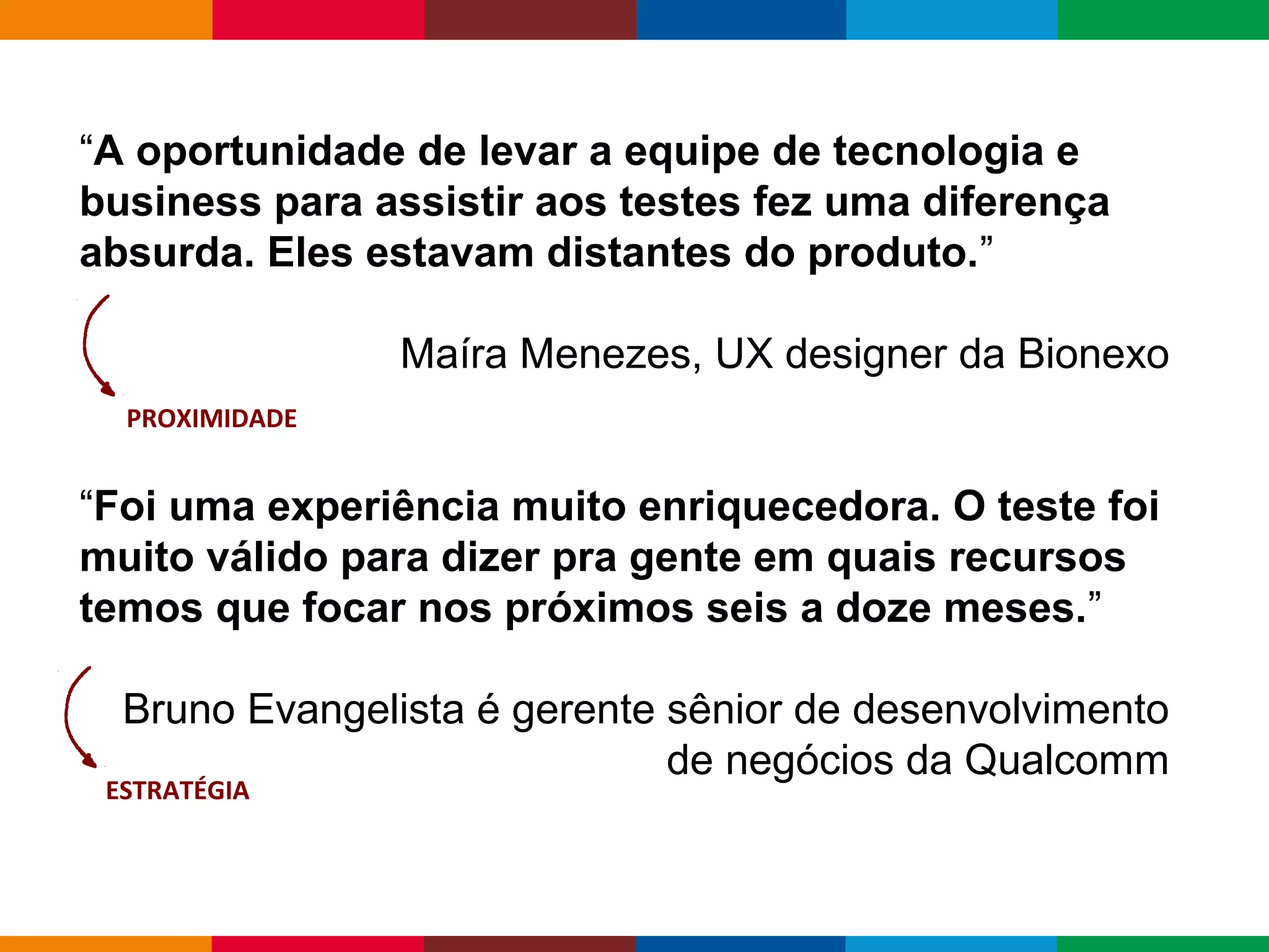 Globalcode – Open4education
“A oportunidade de levar a equipe de tecnologia e
business para assistir aos testes fez uma diferença
absurda. Eles estavam distantes do produto.”
Maíra Menezes, UX designer da Bionexo
“Foi uma experiência muito enriquecedora. O teste foi
muito válido para dizer pra gente em quais recursos
temos que focar nos próximos seis a doze meses.”
Bruno Evangelista é gerente sênior de desenvolvimento
de negócios da Qualcomm
PROXIMIDADE
ESTRATÉGIA
 