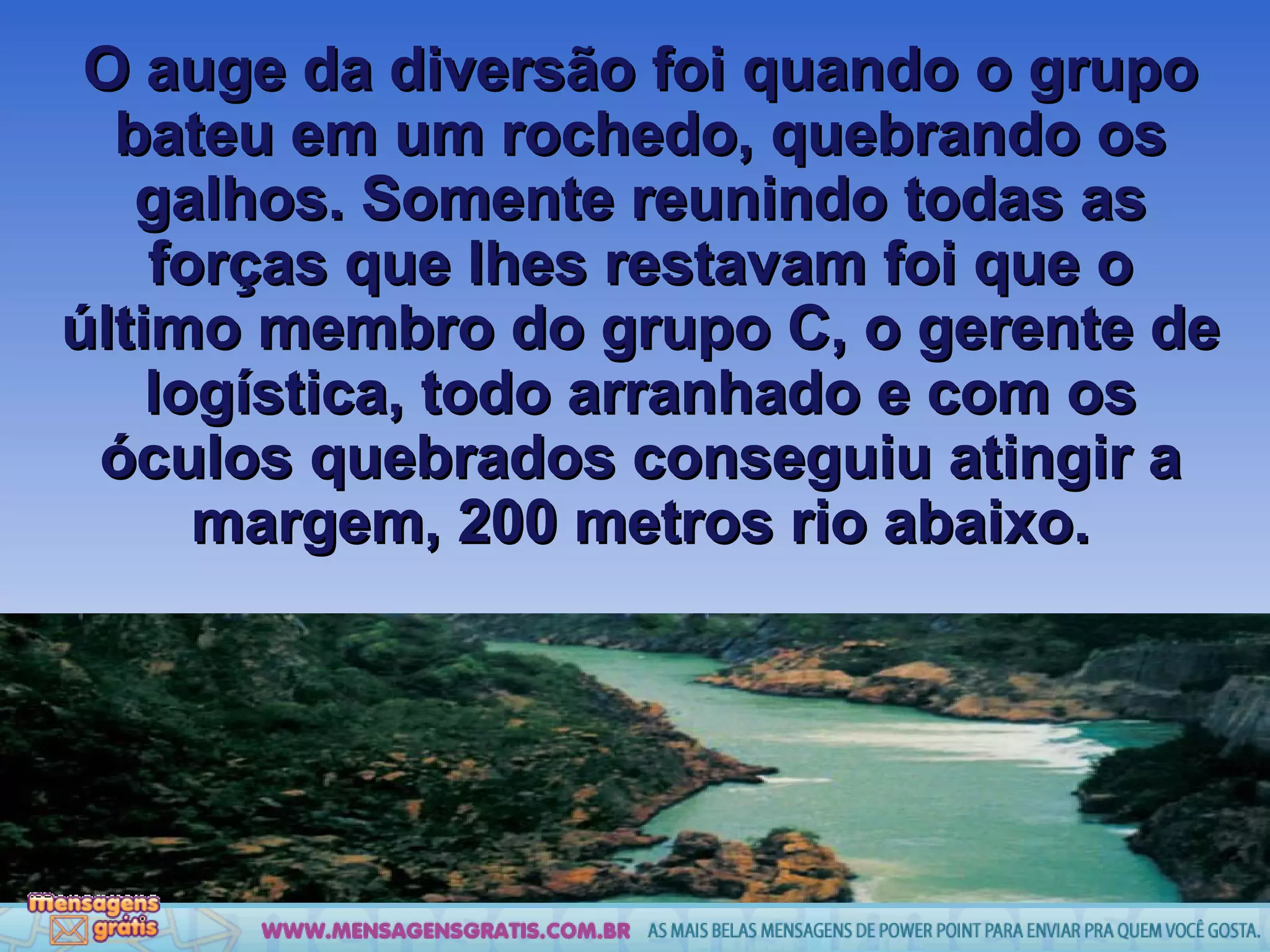 O auge da diversão foi quando o grupo bateu em um rochedo, quebrando os galhos. Somente reunindo todas as forças que lhes restavam foi que o último membro do grupo C, o gerente de logística, todo arranhado e com os óculos quebrados conseguiu atingir a margem, 200 metros rio abaixo. 