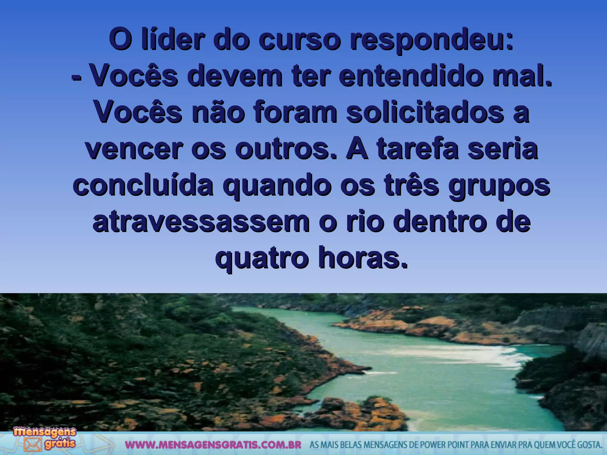 O líder do curso respondeu: - Vocês devem ter entendido mal. Vocês não foram solicitados a vencer os outros. A tarefa seria concluída quando os três grupos atravessassem o rio dentro de quatro horas. 