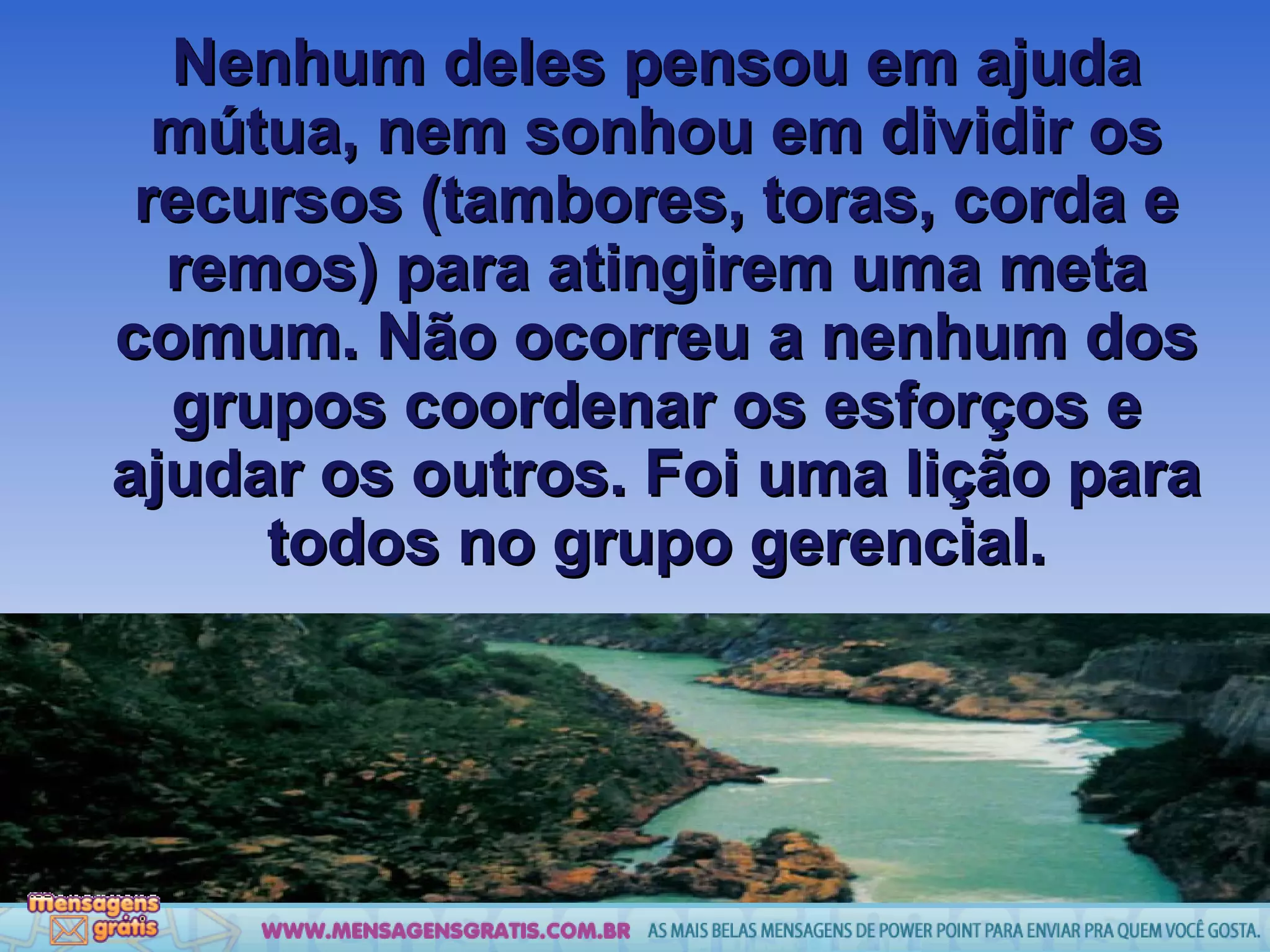 Nenhum deles pensou em ajuda mútua, nem sonhou em dividir os recursos (tambores, toras, corda e remos) para atingirem uma meta comum. Não ocorreu a nenhum dos grupos coordenar os esforços e ajudar os outros. Foi uma lição para todos no grupo gerencial. 