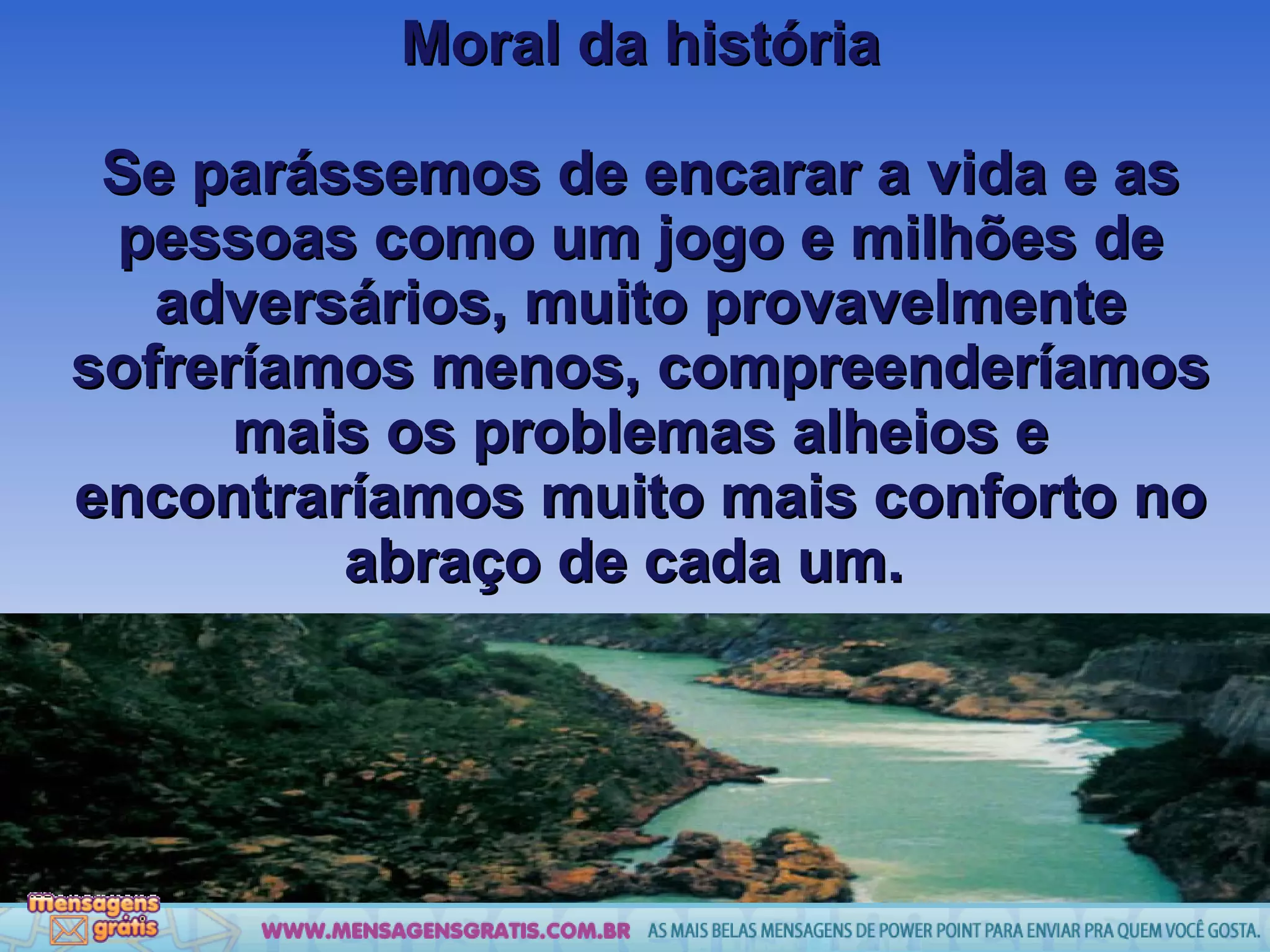 Moral da história Se parássemos de encarar a vida e as pessoas como um jogo e milhões de adversários, muito provavelmente sofreríamos menos, compreenderíamos mais os problemas alheios e encontraríamos muito mais conforto no abraço de cada um.  