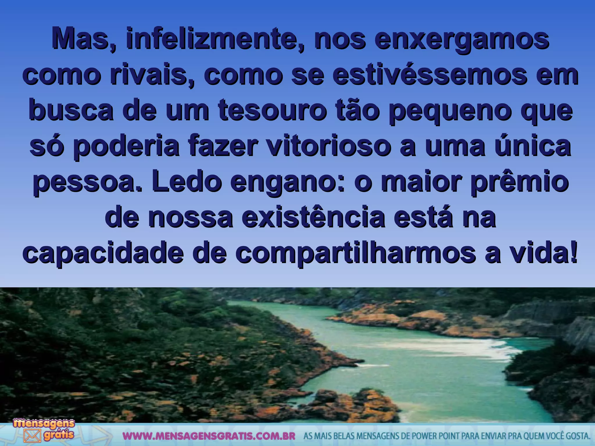 Mas, infelizmente, nos enxergamos como rivais, como se estivéssemos em busca de um tesouro tão pequeno que só poderia fazer vitorioso a uma única pessoa. Ledo engano: o maior prêmio de nossa existência está na capacidade de compartilharmos a vida! 