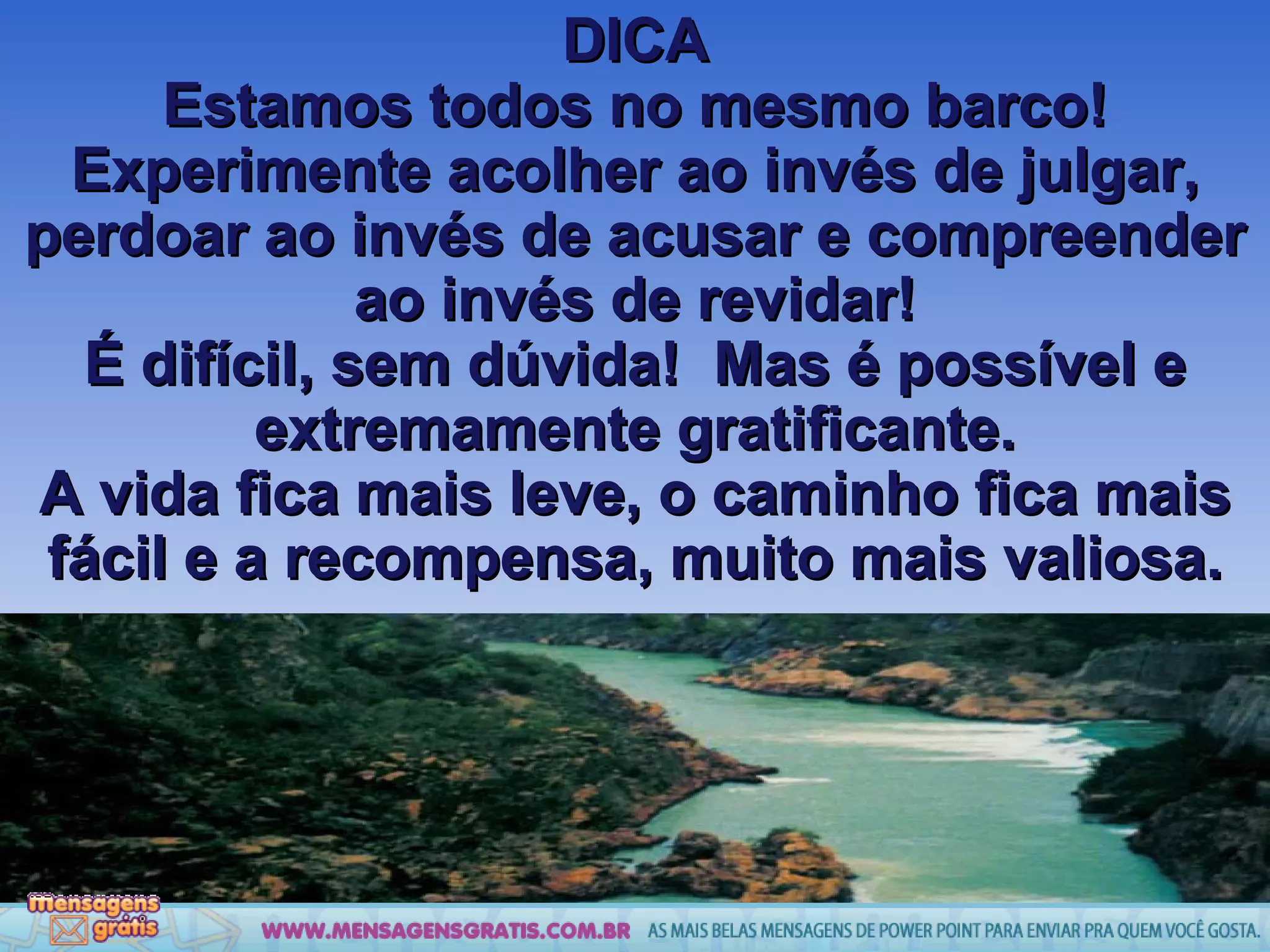 DICA Estamos todos no mesmo barco! Experimente acolher ao invés de julgar, perdoar ao invés de acusar e compreender ao invés de revidar! É difícil, sem dúvida!  Mas é possível e extremamente gratificante. A vida fica mais leve, o caminho fica mais fácil e a recompensa, muito mais valiosa. 