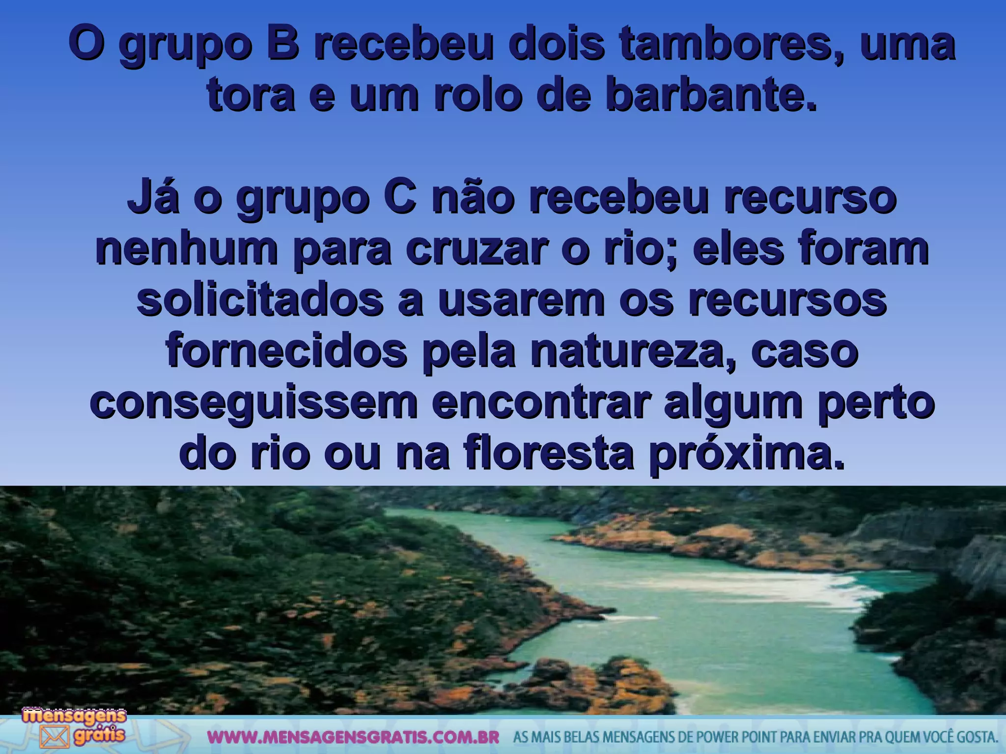 O grupo B recebeu dois tambores, uma tora e um rolo de barbante. Já o grupo C não recebeu recurso nenhum para cruzar o rio; eles foram solicitados a usarem os recursos fornecidos pela natureza, caso conseguissem encontrar algum perto do rio ou na floresta próxima. 