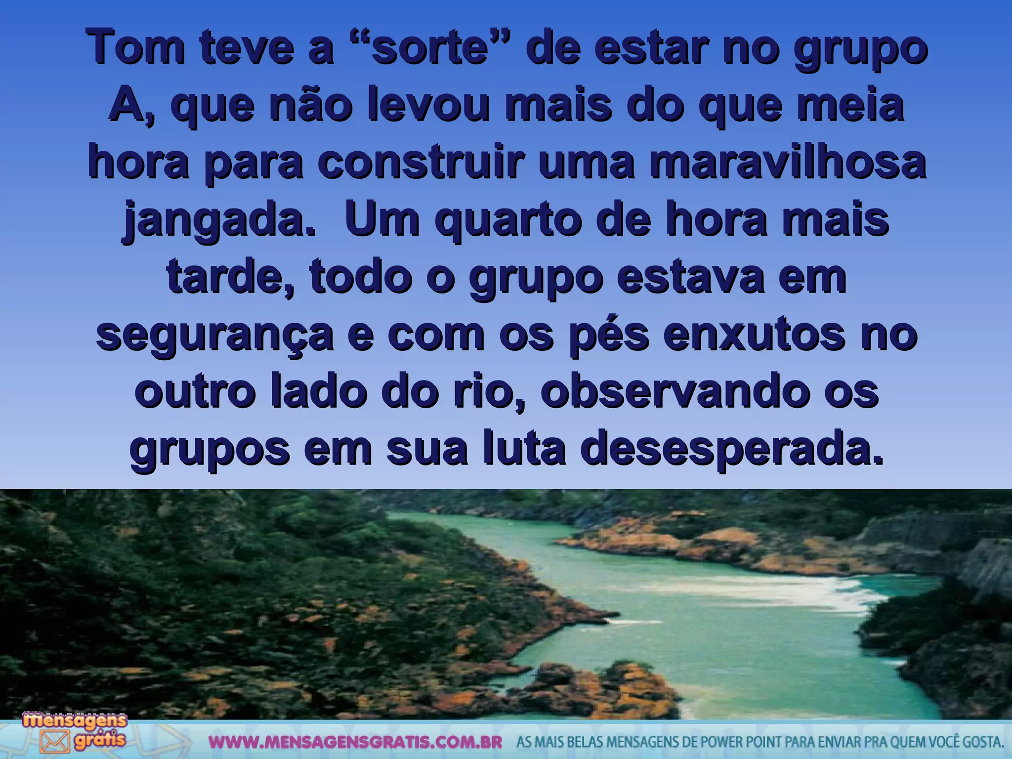 Tom teve a “sorte” de estar no grupo A, que não levou mais do que meia hora para construir uma maravilhosa jangada.  Um quarto de hora mais tarde, todo o grupo estava em segurança e com os pés enxutos no outro lado do rio, observando os grupos em sua luta desesperada. 