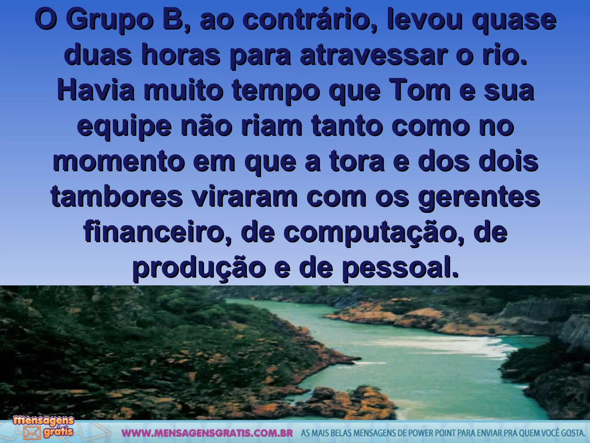 O Grupo B, ao contrário, levou quase duas horas para atravessar o rio. Havia muito tempo que Tom e sua equipe não riam tanto como no momento em que a tora e dos dois tambores viraram com os gerentes financeiro, de computação, de produção e de pessoal. 