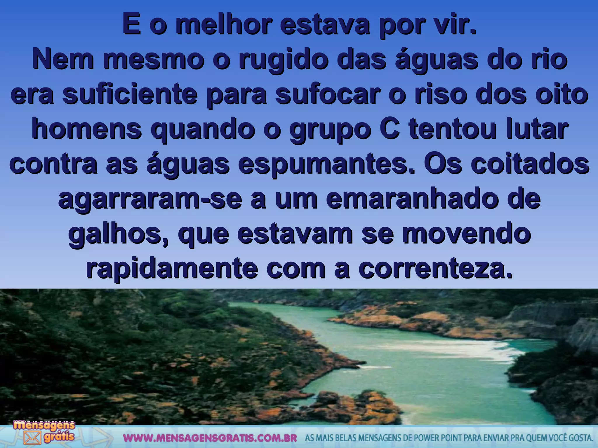 E o melhor estava por vir. Nem mesmo o rugido das águas do rio era suficiente para sufocar o riso dos oito homens quando o grupo C tentou lutar contra as águas espumantes. Os coitados agarraram-se a um emaranhado de galhos, que estavam se movendo rapidamente com a correnteza. 