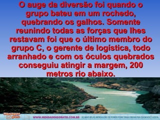 O auge da diversão foi quando o grupo bateu em um rochedo, quebrando os galhos. Somente reunindo todas as forças que lhes restavam foi que o último membro do grupo C, o gerente de logística, todo arranhado e com os óculos quebrados conseguiu atingir a margem, 200 metros rio abaixo. 