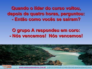 Quando o líder do curso voltou, depois de quatro horas, perguntou: - Então como vocês se saíram? O grupo A respondeu em coro: - Nós vencemos!  Nós vencemos! 