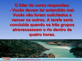 O líder do curso respondeu: - Vocês devem ter entendido mal. Vocês não foram solicitados a vencer os outros. A tarefa seria concluída quando os três grupos atravessassem o rio dentro de quatro horas. 