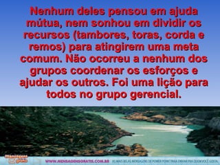 Nenhum deles pensou em ajuda mútua, nem sonhou em dividir os recursos (tambores, toras, corda e remos) para atingirem uma meta comum. Não ocorreu a nenhum dos grupos coordenar os esforços e ajudar os outros. Foi uma lição para todos no grupo gerencial. 