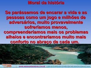 Moral da história Se parássemos de encarar a vida e as pessoas como um jogo e milhões de adversários, muito provavelmente sofreríamos menos, compreenderíamos mais os problemas alheios e encontraríamos muito mais conforto no abraço de cada um.  