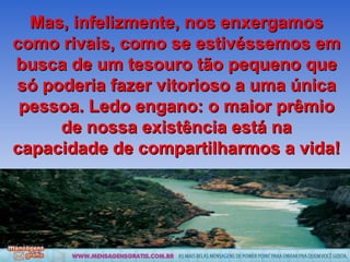 Mas, infelizmente, nos enxergamos como rivais, como se estivéssemos em busca de um tesouro tão pequeno que só poderia fazer vitorioso a uma única pessoa. Ledo engano: o maior prêmio de nossa existência está na capacidade de compartilharmos a vida! 