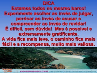DICA Estamos todos no mesmo barco! Experimente acolher ao invés de julgar, perdoar ao invés de acusar e compreender ao invés de revidar! É difícil, sem dúvida!  Mas é possível e extremamente gratificante. A vida fica mais leve, o caminho fica mais fácil e a recompensa, muito mais valiosa. 
