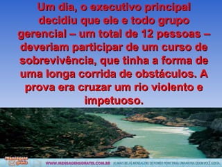 Um dia, o executivo principal decidiu que ele e todo grupo gerencial – um total de 12 pessoas – deveriam participar de um curso de sobrevivência, que tinha a forma de uma longa corrida de obstáculos. A prova era cruzar um rio violento e impetuoso. 