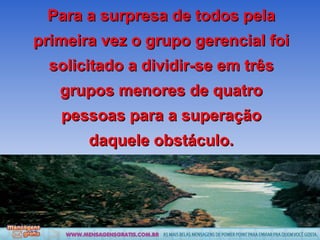 Para a surpresa de todos pela primeira vez o grupo gerencial foi solicitado a dividir-se em três grupos menores de quatro pessoas para a superação daquele obstáculo. 