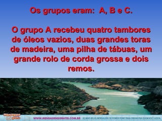 Os grupos eram:  A, B e C. O grupo A recebeu quatro tambores de óleos vazios, duas grandes toras de madeira, uma pilha de tábuas, um grande rolo de corda grossa e dois remos. 