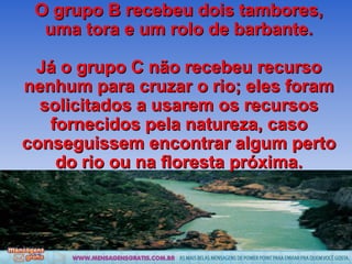 O grupo B recebeu dois tambores, uma tora e um rolo de barbante. Já o grupo C não recebeu recurso nenhum para cruzar o rio; eles foram solicitados a usarem os recursos fornecidos pela natureza, caso conseguissem encontrar algum perto do rio ou na floresta próxima. 