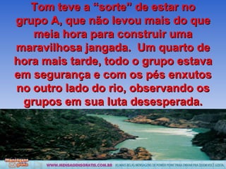 Tom teve a “sorte” de estar no grupo A, que não levou mais do que meia hora para construir uma maravilhosa jangada.  Um quarto de hora mais tarde, todo o grupo estava em segurança e com os pés enxutos no outro lado do rio, observando os grupos em sua luta desesperada. 