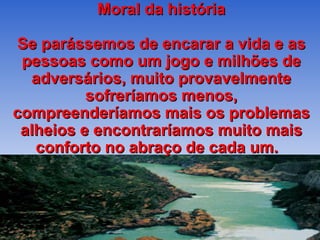 Moral da história Se parássemos de encarar a vida e as pessoas como um jogo e milhões de adversários, muito provavelmente sofreríamos menos, compreenderíamos mais os problemas alheios e encontraríamos muito mais conforto no abraço de cada um.  