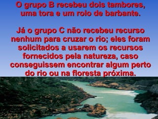 O grupo B recebeu dois tambores, uma tora e um rolo de barbante. Já o grupo C não recebeu recurso nenhum para cruzar o rio; eles foram solicitados a usarem os recursos fornecidos pela natureza, caso conseguissem encontrar algum perto do rio ou na floresta próxima. 