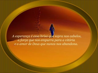 A esperança é essa brisa que sopra nos cabelos,
    a força que nos empurra para a vitória
 e o amor de Deus que nunca nos abandona.
 