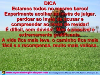 DICA Estamos todos no mesmo barco! Experimente acolher ao invés de julgar, perdoar ao invés de acusar e compreender ao invés de revidar! É difícil, sem dúvida!  Mas é possível e extremamente gratificante. A vida fica mais leve, o caminho fica mais fácil e a recompensa, muito mais valiosa. 