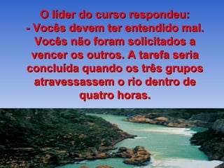 O líder do curso respondeu: - Vocês devem ter entendido mal. Vocês não foram solicitados a vencer os outros. A tarefa seria concluída quando os três grupos atravessassem o rio dentro de quatro horas. 