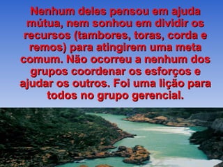 Nenhum deles pensou em ajuda mútua, nem sonhou em dividir os recursos (tambores, toras, corda e remos) para atingirem uma meta comum. Não ocorreu a nenhum dos grupos coordenar os esforços e ajudar os outros. Foi uma lição para todos no grupo gerencial. 