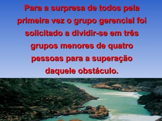 Para a surpresa de todos pela primeira vez o grupo gerencial foi solicitado a dividir-se em três grupos menores de quatro pessoas para a superação daquele obstáculo. 