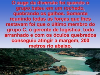 O auge da diversão foi quando o 
grupo bateu em um rochedo, 
quebrando os galhos. Somente 
reunindo todas as forças que lhes 
restavam foi que o último membro do 
grupo C, o gerente de logística, todo 
arranhado e com os óculos quebrados 
conseguiu atingir a margem, 200 
metros rio abaixo. 
 
