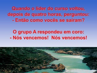 Quando o líder do curso voltou, 
depois de quatro horas, perguntou: 
- Então como vocês se saíram? 
O grupo A respondeu em coro: 
- Nós vencemos! Nós vencemos! 
 