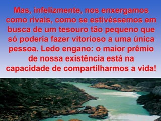 Mas, infelizmente, nos enxergamos 
como rivais, como se estivéssemos em 
busca de um tesouro tão pequeno que 
só poderia fazer vitorioso a uma única 
pessoa. Ledo engano: o maior prêmio 
de nossa existência está na 
capacidade de compartilharmos a vida! 
 