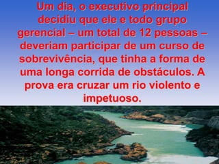 Um dia, o executivo principal 
decidiu que ele e todo grupo 
gerencial – um total de 12 pessoas – 
deveriam participar de um curso de 
sobrevivência, que tinha a forma de 
uma longa corrida de obstáculos. A 
prova era cruzar um rio violento e 
impetuoso. 
 