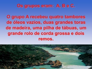 Os grupos eram: A, B e C. 
O grupo A recebeu quatro tambores 
de óleos vazios, duas grandes toras 
de madeira, uma pilha de tábuas, um 
grande rolo de corda grossa e dois 
remos. 
 
