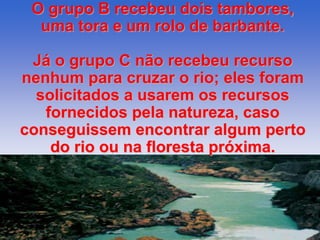 O grupo B recebeu dois tambores, 
uma tora e um rolo de barbante. 
Já o grupo C não recebeu recurso 
nenhum para cruzar o rio; eles foram 
solicitados a usarem os recursos 
fornecidos pela natureza, caso 
conseguissem encontrar algum perto 
do rio ou na floresta próxima. 
 