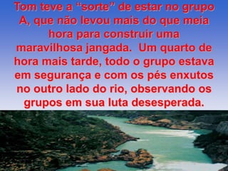 Tom teve a “sorte” de estar no grupo 
A, que não levou mais do que meia 
hora para construir uma 
maravilhosa jangada. Um quarto de 
hora mais tarde, todo o grupo estava 
em segurança e com os pés enxutos 
no outro lado do rio, observando os 
grupos em sua luta desesperada. 
 