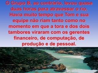 O Grupo B, ao contrário, levou quase 
duas horas para atravessar o rio. 
Havia muito tempo que Tom e sua 
equipe não riam tanto como no 
momento em que a tora e dos dois 
tambores viraram com os gerentes 
financeiro, de computação, de 
produção e de pessoal. 
 