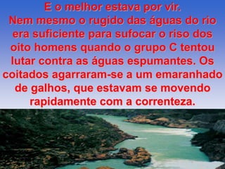 E o melhor estava por vir. 
Nem mesmo o rugido das águas do rio 
era suficiente para sufocar o riso dos 
oito homens quando o grupo C tentou 
lutar contra as águas espumantes. Os 
coitados agarraram-se a um emaranhado 
de galhos, que estavam se movendo 
rapidamente com a correnteza. 
 