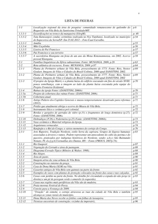 x
LISTA DE FIGURAS
1-1 Localização regional da área de pesquisa: comunidade remanescente de quilombo do
Boqueirão em Vila Bela da Santíssima Trindade/MT.
p.6
1.3.3-1 Escarificações no tronco da mangueira (SArqM). p. 48
1.3.3-2 Tata Katuvanjesi conduz cerimônia realizada no Nzo Tumbansi, localizado no município
de Itapecerica da Serra/SP. Em 25.02.2012 – Foto Cauí Carvalho.
p.54
1.3.3-3 Amália p.55
1.3.3-4 Mãe Caçulinha p.56
1.3.3-5 Lixeira de Pai Francisco p.57
1.3.3-6 Pai Francisco e seu terreiro p.57
1.3.3-7 A sacerdotisa Kiangana em festa de um ano da Mona Kimonanmensu, em 2002. Acervo
pessoal Kiangana.
p.58
2-1 Famílias linguísticas da África subsaariana. Fonte: MUNANGA, 2009, p.28 p.63
2-2 Rota atlântica de escravos. Fonte: MUNANGA, 2009, p.87 p.64
2.1-1 Planta do Perímetro urbano de Vila Bela, provavelmente de 1773. Fonte: Reis, Nestor
Goulart. Imagens de Vilas e Cidades do Brasil Colônia, 2000 apud ZANETTINI, 2002.
p.69
2.1-2 Planta do Perímetro urbano de Vila Bela, provavelmente de 1777. Fonte: Reis, Nestor
Goulart. Imagens de Vilas e Cidades do Brasil Colônia, 2000 apud ZANETTINI, 2002
p.69
2.1-3 O projeto da Igreja Matriz e a planta baixa do edifício executado em fins do século XVIII:
pouca semelhança, com a imagem ao lado da planta baixa executada pela equipe do
Projeto Fronteira Ocidental.
p.70
2.1-4 Ruínas da igreja Fonte: (ZANETTINI, 2006b) p.70
2.1-5a Projeto de cobertura das ruínas Fonte: (ZANETTINI, 2006). p.71
2.1-5b Cobertura atual. p.71
2.1-6 Antigo Palácio dos Capitães Generais e museu temporariamene desativado para reformas
(2012).
p.71
2.1-7 Prédio que atualmente abriga o acervo do Museu de Vila Bela. p.72
2.1-8 Instrumento lítico e cerâmica pré-colonial. p.72
2.1-9 Bordas e gargalos de garrafas de vidro (p.31) e fragmentos de louça doméstica (p.27).
Fonte: (ZANETTINI, 2006).
p.72
2.1-10 Dobradiças (P.26) e Pederneira (p.25) Fonte: (ZANETTINI, 2006b). p.73
2.1-11 Vaso cerâmico e Material religioso da Igreja. p.73
2.1-12 Arquitetura vernacular. p.74
2.1-13 Kanjinjin e o Rei do Congo; e vários momentos do cortejo do Congo. p.76
2.3-1 Arte Rupestre, Tradição Nordeste, estilo Serra da capivara. Grupos de figuras humanas
associadas a árvores e ramos. Podem representar um antecedente do culto da jurema e do
juazeiro, praticados por indígenas históricos do Nordeste, sendo: a,b,c) São Raimundo
Nonato, PI, d,e,f,g,h) Carnaúbas dos Dantas, RN – Fonte:(PROUS, 2007p.74).
p.83
3.1-1 Rio Guaporé. p.87
3.1-2 Vegetação do Cerrado e área de pastagem. p.88
3.1-3 Diagrama Cerrado Típico (Ribeiro & Walter, 1998). p.88
3.1-4 Rio Alegre. p.88
3.1-5 Área de pasto. p.90
3.2-1 Imagem aérea da zona urbana de Vila Bela. p.90
3.2-2 Construções no entorno da praça. p.91
3.2-3 Casa de Dona Maria (SLM) na Vila. p.91
3.2-4 Casarões antigos de Vila Bela sem quintais na parte da frente. p.92
3.2-5 Exemplos de vasos com plantas de proteção colocados na frente das casas e nas calçadas. p.92
3.2-6 Casas com jardim na parte da frente. No detalhe foi circundado a espada-de-são-jorge (à
direita) e um pé de peregum verde e amarelo (à esquerda).
p.93
3.2-7 Casas nas regiões mais periféricas da Vila são de madeira. p.93
3.2-8 Praia morena Festival de Pesca. p.94
3.2-9 Convite para a Festança de 2009. p.94
3.2-10 “Tiração” de esmola; o cortejo atravessa as ruas da cidade de Vila Bela e também
alcança as zonas rurais do município.
p.95
3.2-11 Dona Maria das Neves recebe os foliões com folhas de laranjeira. p.95
3.2-12 Técnicas ancestrais de construção; cozinha da imperatriz. p.96
 