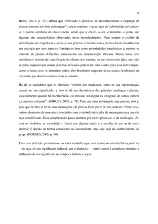 85
Barros (2011, p. 37), afirma que “efetivado o processo de reconhecimento e emprego de
plantas comuns aos dois continentes”, outras espécies tiveram que ser substituídas utilizando-
se o padrão iorubano de classificação, sendo que o cheiro, a cor, o tamanho, o gosto, são
algumas das características observadas nesse reconhecimento. Nem sempre o critério de
substituição diz respeito às espécies e aos gêneros, e determinadas plantas foram classificadas
por analogia por seus aspectos fenotípicos bem como propriedades terapêuticas e, mesmo se
tratando de plantas diferentes, mantiveram sua denominação africana. Barros toma com
referência o sistema de classificação de plantas dos iorubas, ou até mesmo dos jêjes, mas não
se pode esquecer que outros sistemas africanos podem ter sido usados para essa substituição,
como o banto, pois os primeiros cultos afro-brasileiros surgiram dessa matriz, lembrando da
discussão que desenvolvemos sobre o calundu.
Há de se considerar que os símbolos “sofrem por mudanças, tanto na sua representação
quanto no seu significado, e isso se dá em decorrência das próprias mudanças culturais,
especialmente quando há interferências ou intrusão (endógena ou exógena) de outros valores
e conceitos culturais” (BORGES 2008, p. 78). Para que uma informação seja precisa, isto é,
para que de fato se torne uma mensagem, ela precisa fazer parte de um contexto. Neste caso,
outros elementos devem estar conectados com o símbolo indicador da mensagem para que ele
seja decodificado. Essa compreensão passa também por outro processo: o da motivação. Ao
usar os símbolos, as sociedades o fazem por alguma razão, e a escolha de um ou de outro
símbolo é decido de forma consciente ou inconsciente, mas que seja do conhecimento do
grupo (BORGES, 2008, p. 80).
Com essa reflexão, pensando-se no valor simbólico que uma árvore ou uma herbácea pode ter
– ou seja, no seu significado cultural, que é dinâmico – vemos como é complexo entender a
atribuição de seu significado na diáspora Atlântica negra.
 