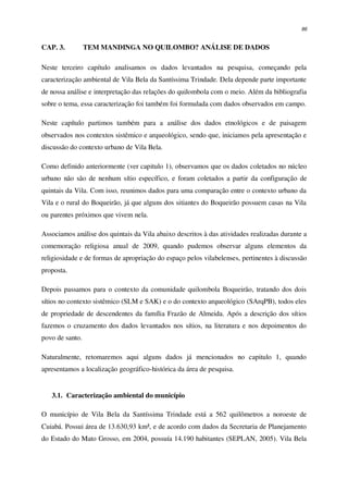 86
CAP. 3. TEM MANDINGA NO QUILOMBO? ANÁLISE DE DADOS
Neste terceiro capítulo analisamos os dados levantados na pesquisa, começando pela
caracterização ambiental de Vila Bela da Santíssima Trindade. Dela depende parte importante
de nossa análise e interpretação das relações do quilombola com o meio. Além da bibliografia
sobre o tema, essa caracterização foi também foi formulada com dados observados em campo.
Neste capítulo partimos também para a análise dos dados etnológicos e de paisagem
observados nos contextos sistêmico e arqueológico, sendo que, iniciamos pela apresentação e
discussão do contexto urbano de Vila Bela.
Como definido anteriormente (ver capitulo 1), observamos que os dados coletados no núcleo
urbano não são de nenhum sítio específico, e foram coletados a partir da configuração de
quintais da Vila. Com isso, reunimos dados para uma comparação entre o contexto urbano da
Vila e o rural do Boqueirão, já que alguns dos sitiantes do Boqueirão possuem casas na Vila
ou parentes próximos que vivem nela.
Associamos análise dos quintais da Vila abaixo descritos à das atividades realizadas durante a
comemoração religiosa anual de 2009, quando pudemos observar alguns elementos da
religiosidade e de formas de apropriação do espaço pelos vilabelenses, pertinentes à discussão
proposta.
Depois passamos para o contexto da comunidade quilombola Boqueirão, tratando dos dois
sítios no contexto sistêmico (SLM e SAK) e o do contexto arqueológico (SArqPB), todos eles
de propriedade de descendentes da família Frazão de Almeida. Após a descrição dos sítios
fazemos o cruzamento dos dados levantados nos sítios, na literatura e nos depoimentos do
povo de santo.
Naturalmente, retomaremos aqui alguns dados já mencionados no capitulo 1, quando
apresentamos a localização geográfico-histórica da área de pesquisa.
3.1. Caracterização ambiental do município
O município de Vila Bela da Santíssima Trindade está a 562 quilômetros a noroeste de
Cuiabá. Possui área de 13.630,93 km², e de acordo com dados da Secretaria de Planejamento
do Estado do Mato Grosso, em 2004, possuía 14.190 habitantes (SEPLAN, 2005). Vila Bela
 