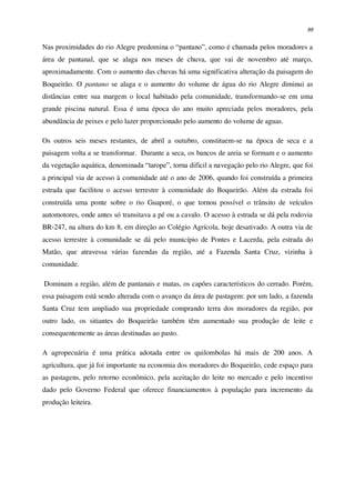 89
Nas proximidades do rio Alegre predomina o “pantano”, como é chamada pelos moradores a
área de pantanal, que se alaga nos meses de chuva, que vai de novembro até março,
aproximadamente. Com o aumento das chuvas há uma significativa alteração da paisagem do
Boqueirão. O pantano se alaga e o aumento do volume de água do rio Alegre diminui as
distâncias entre sua margem o local habitado pela comunidade, transformando-se em uma
grande piscina natural. Essa é uma época do ano muito apreciada pelos moradores, pela
abundância de peixes e pelo lazer proporcionado pelo aumento do volume de aguas.
Os outros seis meses restantes, de abril a outubro, constituem-se na época de seca e a
paisagem volta a se transformar. Durante a seca, os bancos de areia se formam e o aumento
da vegetação aquática, denominada “tarope”, torna difícil a navegação pelo rio Alegre, que foi
a principal via de acesso à comunidade até o ano de 2006, quando foi construída a primeira
estrada que facilitou o acesso terrestre à comunidade do Boqueirão. Além da estrada foi
construída uma ponte sobre o rio Guaporé, o que tornou possível o trânsito de veículos
automotores, onde antes só transitava a pé ou a cavalo. O acesso à estrada se dá pela rodovia
BR-247, na altura do km 8, em direção ao Colégio Agrícola, hoje desativado. A outra via de
acesso terrestre à comunidade se dá pelo município de Pontes e Lacerda, pela estrada do
Matão, que atravessa várias fazendas da região, até a Fazenda Santa Cruz, vizinha à
comunidade.
Dominam a região, além de pantanais e matas, os capões característicos do cerrado. Porém,
essa paisagem está sendo alterada com o avanço da área de pastagem: por um lado, a fazenda
Santa Cruz tem ampliado sua propriedade comprando terra dos moradores da região, por
outro lado, os sitiantes do Boqueirão também têm aumentado sua produção de leite e
consequentemente as áreas destinadas ao pasto.
A agropecuária é uma prática adotada entre os quilombolas há mais de 200 anos. A
agricultura, que já foi importante na economia dos moradores do Boqueirão, cede espaço para
as pastagens, pelo retorno econômico, pela aceitação do leite no mercado e pelo incentivo
dado pelo Governo Federal que oferece financiamentos à população para incremento da
produção leiteira.
 