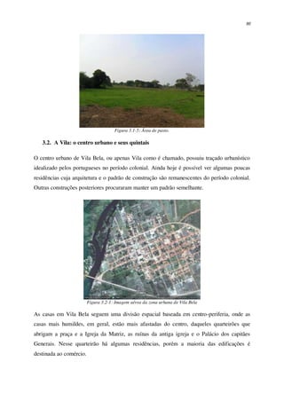 90
Figura 3.1-5: Área de pasto.
3.2. A Vila: o centro urbano e seus quintais
O centro urbano de Vila Bela, ou apenas Vila como é chamado, possuiu traçado urbanístico
idealizado pelos portugueses no período colonial. Ainda hoje é possível ver algumas poucas
residências cuja arquitetura e o padrão de construção são remanescentes do período colonial.
Outras construções posteriores procuraram manter um padrão semelhante.
Figura 3.2-1: Imagem aérea da zona urbana de Vila Bela
As casas em Vila Bela seguem uma divisão espacial baseada em centro-periferia, onde as
casas mais humildes, em geral, estão mais afastadas do centro, daqueles quarteirões que
abrigam a praça e a Igreja da Matriz, as ruínas da antiga igreja e o Palácio dos capitães
Generais. Nesse quarteirão há algumas residências, porém a maioria das edificações é
destinada ao comércio.
 