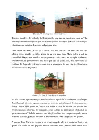 91
Figura 3.2-2: Construções no entorno da Praça.
Todos os moradores do quilombo do Boqueirão têm uma casa ou parente que mora na Vila,
onde regularmente se hospedam para resolverem questões nos órgãos públicos, visitar amigos
e familiares, ou participar de eventos realizados na Vila.
Dona Maria dos Anjos (SLM), por exemplo, tem uma casa na Vila onde vive sua filha
adotiva, com o marido e o filho. Apesar de ter essa casa, Dona Maria prefere a vida na
comunidade Boqueirão e só utiliza a casa quando necessita, como por exemplo, receber sua
aposentadoria, lá permanecendo, não mais que três ou quatro dias, pois sente falta do
cotidiano do Boqueirão, e fica preocupada com a alimentação de suas criações. Dona Maria
possui uma centena de galinhas.
Figura 3.2-3: Casa de Dona Maria (SLM) na Vila.
Na Vila focamos aquelas casas que possuíam quintais, a partir daí nos detivemos em três tipos
de configuração distintas: aquelas casas que não possuíam quintal na parte frontal, apenas nos
fundos, aquelas com quintal na frente e nos fundos e casas de madeira com padrão mais
próximo daquelas observado no Boqueirão. Esses padrões não representam a totalidade do
que se observa em Vila Bela, são antes uma solução analítica para compor um quadro, dentre
os muitos possíveis, para que possamos extrair inferências sobre a vegetação dos quintais.
A casa de Dona Maria, se encaixaria no primeiro padrão, não tem quintal na frente e no
quintal dos fundos há uma pequena horta de cebolinha, salsa, pimenta, entre outras ervas
 